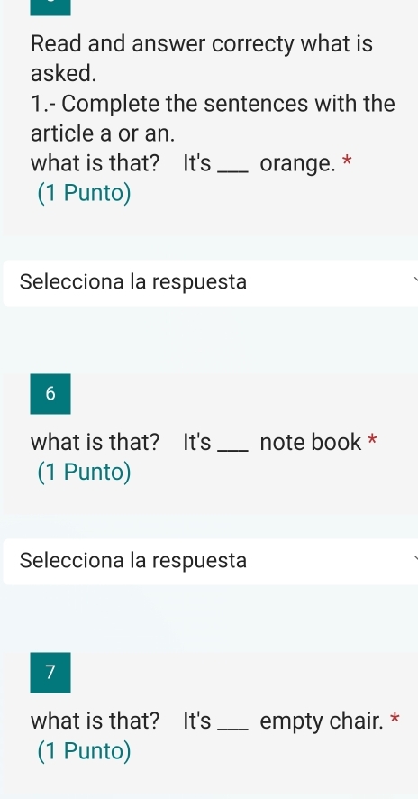 Read and answer correcty what is 
asked. 
1.- Complete the sentences with the 
article a or an. 
what is that? It's _orange. * 
(1 Punto) 
Selecciona la respuesta 
6 
what is that? It's _note book * 
(1 Punto) 
Selecciona la respuesta 
7 
what is that? It's _empty chair. * 
(1 Punto)