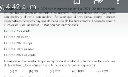 4:42 se aion 2021 fíchas numeradas de 1 al 2021. Se han colocado
` ero. Algunas fichas son rojas, átras
son verdes y el resto son azules. Se sabe que si tres fichas tienen múmeros
consecutivos entonces hay una de cada uno de los tres colores. Leonardo apuntó
el color de 5 de las fichas. Estas son sus anotaciones:
La ficha 2 cs verde.
La ficha 20 es azul
La ficha 202 es rojo.
La fcha 1002 es azul.
La ficha 2021 es verde.
Leonardo se dio cuenta de que se equivocó al anotar el color de exactamente una
de las fichas. ¿Qué número tiene la ficha con la que se equivocó?
(a) 2 (b) 20 (c) 202 (d) 1002 (a) 2021