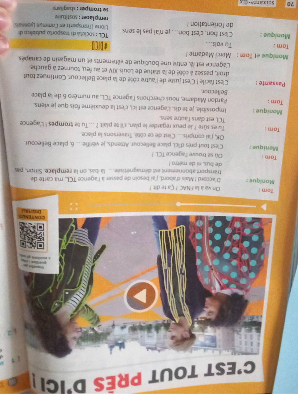 C'EST TOUT PRÊS D'IC 
transport abonnement est démagnétisée... là-bas, on la remplace. Sinon, pas 
de bus, ni de métro ! 
Tom : Où se trouve l'agence TCL ? 
Monique : C'est tout près d'ici, place Bellecour. Attends, je vérifie… 6, place Bellecour. 
OK, j'ai compris. C'est de ce côté. Traversons la place. 
Tom : Tu es sûre ? Je peux regarder le plan, s'il te plait ? ...Tu te trompes ! L'agence 
TCL est dans l'autre sens. 
Monique : Impossible, je te dis. L'agence est ici, c'est la deuxième fois que je viens. 
Tom : Pardon Madame, nous cherchons l'agence TCL, au numéro 6 de la place 
Bellecour. 
Passante : C'est facile ! C'est juste de l'autre côté de la place Bellecour. Continuez tout 
droit, passez à côté de la statue de Louis XIV et au feu, tournez à gauche. 
L'agence est là, entre une boutique de vêtements et un magasin de canapés. 
Monique et Tom : Merci Madame ! 
Tom : Tu vois... #DICO 
TCL : società di trasporto pubblico di 
Monique : C'est bon, c’est bon… je n'ai pas le sens Lione (Transports en Commun Lyonnais) 
de l'orientation ! 
remplacer : sostituire 
se tromper : sbagliarsi
70 soixante-dix