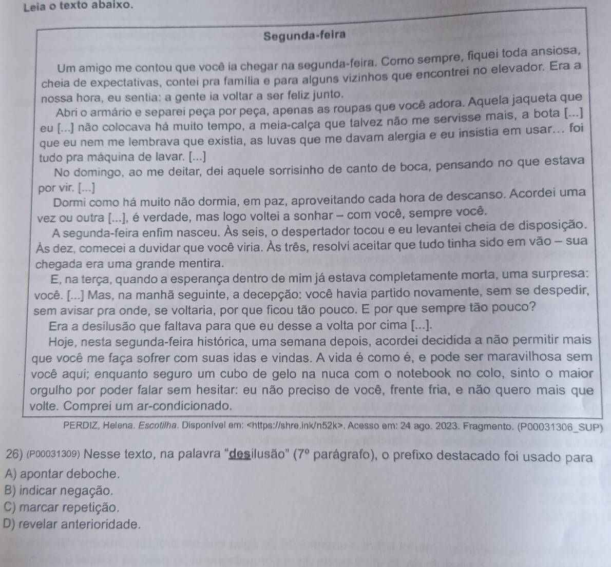 Leia o texto abaixo.
Segunda-feira
Um amigo me contou que você ia chegar na segunda-feira. Como sempre, fiquei toda ansiosa,
cheia de expectativas, contei pra familia e para alguns vizinhos que encontrei no elevador. Era a
nossa hora, eu sentia: a gente ia voltar a ser feliz junto.
Abri o armário e separei peça por peça, apenas as roupas que você adora. Aquela jaqueta que
eu [...] não colocava há muito tempo, a meia-calça que talvez não me servisse mais, a bota [...]
que eu nem me lembrava que existia, as luvas que me davam alergia e eu insistia em usar... foi
tudo pra máquina de lavar. [...]
No domingo, ao me deitar, dei aquele sorrisinho de canto de boca, pensando no que estava
por vir. [...]
Dormi como há muito não dormia, em paz, aproveitando cada hora de descanso. Acordei uma
vez ou outra [...], é verdade, mas logo voltei a sonhar - com você, sempre você.
A segunda-feira enfim nasceu. Às seis, o despertador tocou e eu levantei cheia de disposição.
Às dez, comecei a duvidar que você viria. Às três, resolvi aceitar que tudo tinha sido em vão - sua
chegada era uma grande mentira.
E, na terça, quando a esperança dentro de mim já estava completamente morta, uma surpresa:
você. [...] Mas, na manhã seguinte, a decepção: você havia partido novamente, sem se despedir,
sem avisar pra onde, se voltaria, por que ficou tão pouco. E por que sempre tão pouco?
Era a desilusão que faltava para que eu desse a volta por cima [...].
Hoje, nesta segunda-feira histórica, uma semana depois, acordei decidida a não permitir mais
que você me faça sofrer com suas idas e vindas. A vida é como é, e pode ser maravilhosa sem
você aqui; enquanto seguro um cubo de gelo na nuca com o notebook no colo, sinto o maior
orgulho por poder falar sem hesitar: eu não preciso de você, frente fria, e não quero mais que
volte. Comprei um ar-condicionado.
PERDIZ, Helena. Escotilha. Disponível em:. Acesso em: 24 ago. 2023. Fragmento. (P00031306_SUP)
26) (P00031309) Nesse texto, na palavra "desilusão” (7° parágrafo), o prefixo destacado foi usado para
A) apontar deboche.
B) indicar negação.
C) marcar repetição.
D) revelar anterioridade.