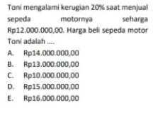 Toni mengalami kerugian 20% saạt menjual
sepeda motornya seharga
Rp12,000.000,00. Harga beli sepeda motor
Toni adalah ....
A. Rp14.000.000,00
B. Rp13.000.000,00
C. Rp10.000.000,00
D. Rp15.000.000,00
E. Rp16.000.000,00