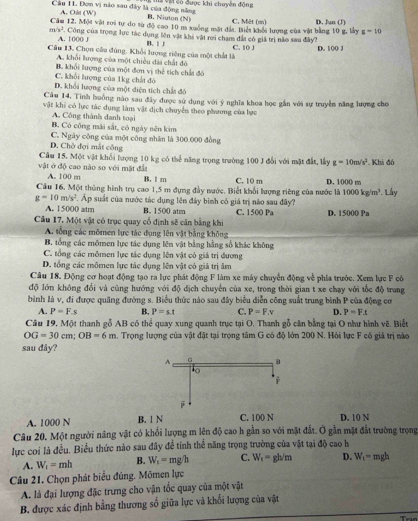 ma vật có được khi chuyển động
Câu 11. Đơn vị nào sau đây là của động năng
A. Oât (W) B. Niuton (N) C. Mét (m) D. Jun (J)
Câu 12. Một vật rơi tự do từ độ cao 10 m xuống mặt đất. Biết khổi lượng của vật bằng 10 g, lấy g=10
m/s^2 F. Công của trọng lực tác dụng lên vật khi vật rơi chạm đất có giá trị nào sau đây?
A. 1000 J B. 1 J C. 10 J
D. 100 J
Câu 13. Chọn câu đúng. Khối lượng riêng của một chất là
A. khối lượng của một chiều dài chất đó
B. khổi lượng của một đơn vị thể tích chất đó
C. khối lượng của 1kg chất đó
D. khối lượng của một diện tích chất đó
Câu 14, Tình huống nào sau đây được sử dụng với ý nghĩa khoa học gắn với sự truyền năng lượng cho
vật khi có lực tác dụng làm vật dịch chuyển theo phương của lực
A. Công thành danh toại
B. Có công mài sắt, có ngày nên kim
C. Ngày công của một công nhân là 300.000 đồng
D. Chờ đợi mất công
Câu 15. Một vật khối lượng 10 kg có thể năng trọng trường 100 J đối với mặt đất, lấy g=10m/s^2
vật ở độ cao nào so với mặt đất . Khi đó
A. 100 m B. 1 m C. 10 m D. 1000 m
Câu 16. Một thùng hình trụ cao 1,5 m đựng đầy nước. Biết khối lượng riêng của nước là 1000kg/m^3. Lấy
g=10m/s^2. Áp suất của nước tác dụng lên đáy bình có giá trị nào sau đây?
A. 15000 atm B. 1500 atm C. 1500 Pa D. 15000 Pa
Câu 17. Một vật có trục quay cổ định sẽ cân bằng khi
A. tổng các mômen lực tác dụng lên vật bằng không
B. tổng các mômen lực tác dụng lên vật bằng hằng số khác không
C. tổng các mômen lực tác dụng lên vật có giá trị dương
D. tổng các mômen lực tác dụng lên vật có giá trị âm
Câu 18. Động cơ hoạt động tạo ra lực phát động F làm xe máy chuyển động về phía trước. Xem lực F có
độ lớn không đổi và cùng hướng với độ dịch chuyền của xe, trong thời gian t xe chạy với tốc độ trung
bình là v, đi được quãng đường s. Biểu thức nào sau đây biểu diễn công suất trung bình P của động cơ
A. P=F.s B. P=s.t C. P=F.v D. P=F.t
Câu 19. Một thanh gỗ AB có thể quay xung quanh trục tại O. Thanh gỗ cân bằng tại O như hình vẽ. Biết
OG=30cm;OB=6m 2. Trọng lượng của vật đặt tại trọng tâm G có độ lớn 200 N. Hỏi lực F có giá trị nào
sau đây?
A. 1000 N B. 1 N C. 100 N D. 10 N
Câu 20. Một người nâng vật có khối lượng m lện độ cao h gần so với mặt đất. Ở gần mặt đất trường trọng
lực coi là đều. Biểu thức nào sau đây đề tính thế năng trọng trường của vật tại độ cao h
A. W_t=mh
B. W_t=mg/h C. W_t=gh/m D. W_t=mgh
Câu 21. Chọn phát biểu đúng. Mômen lực
A. là đại lượng đặc trưng cho vận tốc quay của một vật
B. được xác định bằng thương số giữa lực và khối lượng của vật