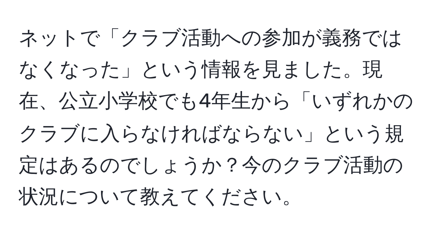 ネットで「クラブ活動への参加が義務ではなくなった」という情報を見ました。現在、公立小学校でも4年生から「いずれかのクラブに入らなければならない」という規定はあるのでしょうか？今のクラブ活動の状況について教えてください。