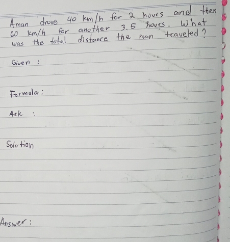 Aman drove 40 km/h for 2 hours and then
60 km/h for another 3. 5 hours. What 
was the total distance the man traveled? 
Given: 
Formola: 
Ask: 
Solution 
Answer :