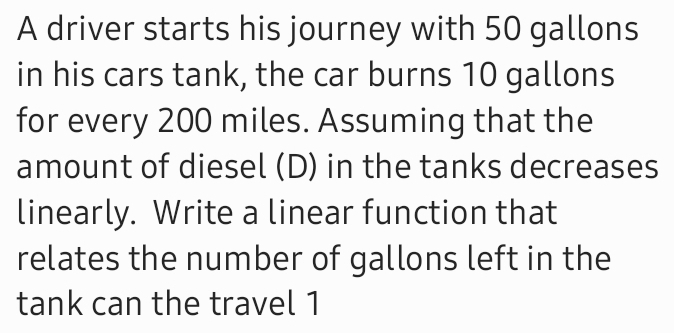 A driver starts his journey with 50 gallons
in his cars tank, the car burns 10 gallons
for every 200 miles. Assuming that the 
amount of diesel (D) in the tanks decreases 
linearly. Write a linear function that 
relates the number of gallons left in the 
tank can the travel 1