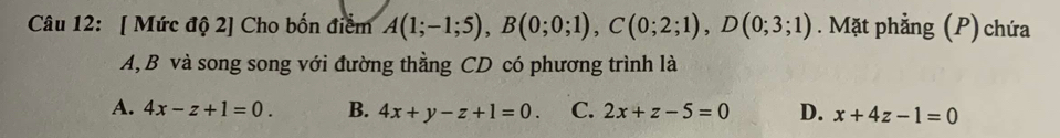 [ Mức độ 2] Cho bốn điểm A(1;-1;5), B(0;0;1), C(0;2;1), D(0;3;1). Mặt phẳng (P) chứa
A,B và song song với đường thằng CD có phương trình là
A. 4x-z+1=0. B. 4x+y-z+1=0. C. 2x+z-5=0 D. x+4z-1=0