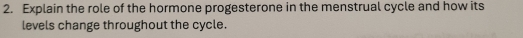 Explain the role of the hormone progesterone in the menstrual cycle and how its 
levels change throughout the cycle.