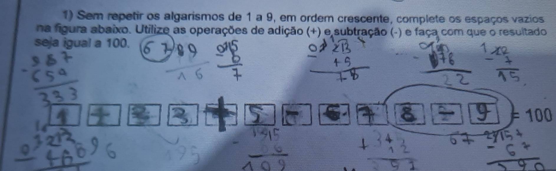 Sem repetir os algarismos de 1 a 9, em ordem crescente, complete os espaços vazios 
na figura abaixo. Utilize as operações de adição (+) e subtração (-) e faça com que o resultado 
seja igual a 100. 
.
=100