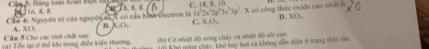 Câm 3: Bảng tuần hoán hiện hay bog
16, 8, 8.. 18, 8, 8. C. 18, 8 、 10.
Cầu 4: Nguyên tử của nguyên tố X có cầu hình electron là 1s^22s^22p^63s^23p^3. X có công thức oxide cao nhất là
A. XO_2.
B. X_2O_3.
C. X_2O_3. D. XO_3. 
Cầu 5 Cho các tính chất sau:
(a) Tổn tại ở thể khí trong điều kiện thường. (b) Có nhiệt độ nóng chảy và nhiệt độ sôi cao.
(d) Khó nóng chảy, khó bay hơi và không dẫn điện ở trạng thái răn.