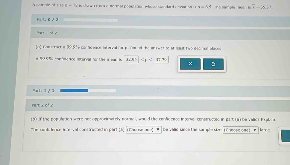 A sample of size n=78 is drawn from a normal population whose standard deviation is sigma =6.5. The sample mean is overline x=35.37. 
Part: 0 / 2 
Part 1 of 2 
(a) Construct a 99.9% confidence interval for μ. Round the answer to at least two decimal places. 
A 99.9% confidence interval for the mean is 32.95
× 
Part: 1 / 2 
Part 2 of 2 
(b) If the population were not approximately normal, would the confidence interval constructed in part (a) be valid? Explain. 
The confidence interval constructed in part (a) (Choose one) be valid since the sample size (Choose one) large.