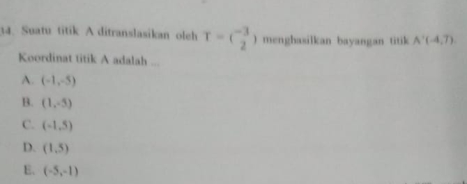 Suatu titik A ditranslasikan oleh T=( (-3)/2 ) menghasilkan bayangan titik A'(-4,7). 
Koordinat titik A adalah ...
A. (-1,-5)
B. (1,-5)
C. (-1,5)
D. (1,5)
E. (-5,-1)