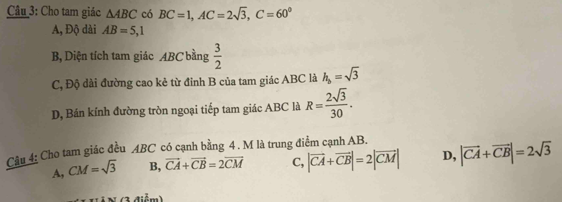 Cho tam giác △ ABC có BC=1, AC=2sqrt(3), C=60^0
A, Độ dài AB=5, 1
B, Diện tích tam giác ABC bằng  3/2 
C, Độ dài đường cao kẻ từ đỉnh B của tam giác ABC là h_b=sqrt(3)
D, Bán kính đường tròn ngoại tiếp tam giác ABC là R= 2sqrt(3)/30 . 
Câu 4: Cho tam giác đều ABC có cạnh bằng 4. M là trung điểm cạnh AB.
A, CM=sqrt(3) B, vector CA+vector CB=2vector CM C, |vector CA+vector CB|=2|vector CM| D, |vector CA+vector CB|=2sqrt(3)