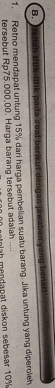 ltik pada soal berikut dengan jawaban yang benar! 
1. Retno mendapat untung 15% dari harga pembelian suatu barang. Jika untung yang diperoleh 
tersebut Rp75.000,00. Harga barang tersebut adalah .... 
tolah mendapat diskon sebesar 10%