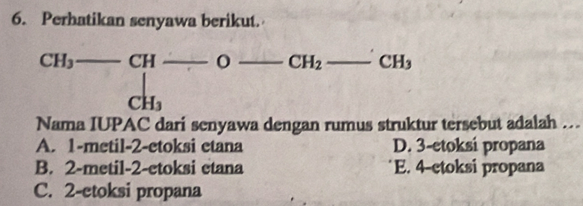 Perhatikan senyawa berikut.
CH_3
CH_2 CH_3
beginarrayr CH_3-CH- CH_3endarray __ _ (7,-2) _
frac ^circ  
Nama IUPAC dari senyawa dengan rumus struktur tersebut adalah .
A. 1 -metil-2-etoksi etana D. 3 -etoksi propana
B. 2 -metil-2-etoksi etana E. 4 -ctoksi propana
C. 2 -etoksi propana