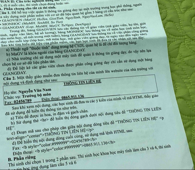 HAN II: Câu trác nghiệm đùng sái.
), d) ở mỗi câu, thí sinh chọn đùng hoặc sai.
A. Phần chung cho tất cã thí sinh.
Câu 1. Để hỗ trợ việc quán lí thông tin giảng dạy tại một trường trung học phổ thông, người
Ca xây dựng một phần mêm với cơ sở dữ liệu quan hệ gồm 3 bảng có cầu trúc như sau:
* GIÃOVIEN (MaGV, HoTen, GioiTình, NgaySinh, NgayVaoLam, HeSo)
• MONHOC (MaMH, TenMH, So Tiet)
• GIANGDAY (Lop, MaMH, MaGV, TuNgay, DenNgay)
Trong đó, bảng GIAOVIEN lưu các thông tin về giáo viên (mã giáo viên, họ tên, giới
tính, ngày vào làm, hệ số lương), bảng MONHOC lưu thông tin về môn học (mã môn học,
tên môn học, số tiết trong một tuần), bảng GIANGDAY lưu thông tin về việc phân công giảng
dạy cho mỗi lớp (lớp học, mã môn học, mã giáo viên giáng dạy, từ ngày nào đến ngày nào).
Sau khi tìm hiểu dữ liệu của phần mềm, các bạn học sinh đã đưa ra các nhận xét sau đây:
a) Thuật ngữ "thuộc tính" dùng trong hệ CSDL quan hệ là đề chỉ đối tượng hàng.
b) MaGV là khóa ngoài của bảng GIANGDAY.
c) Nhà trường chỉ sử dụng một máy tính để quản lí thông tin giảng dạy, do vậy nên lựa
chọn hệ cơ sở dữ liệu phân tán.
d) Đề liệt kê các giáo viên chưa được phân công giảng dạy chi cần sử dụng một bảng
GIANGDAY.
Câu 2. Một thầy giáo muốn đưa thông tin liên hệ của mình lên website của nhà trường với
nội dung và định dạng như sau:
thống tin Liên Hệ
Họ tên: Nguyễn Văn Nam
Điện thoại: 0865.911.136
Fax: 02456789  Chức vụ: Trưởng bộ môn
Sau khi xem nội dung, các học sinh đã đưa ra các ý kiến của mình về mã HTML thầy giáo
đã sử dụng để hiển thị thông tin như trên.
a) Tiêu đề được in hoa, in đậm và gạch chân.
b) Sử dụng thẻ để hiển thị dòng gạch dưới nội dung tiêu đề ''THÔNG TIN LEÊN
c) Đoạn mã sau cho phép căn giữa nội dung dòng tiêu đề ''THÔNG TIN LIÊN HE^(overleftrightarrow )
ệ''.
text-align="center">THÖNG TIN LIÊN HỆ
d) Đề hiển thị nội dung dòng cuối cùng, sử dụng mã lệnh HTML sau:
Fax: ∠ b sty le= 'color: # 999999^">02456789 # 999999^n>0865.911.136
Điện thoại: ∠ b style='prime  *color:
Thí sinh chỉ chọn 1 trong 2 phần sau. Thí sinh học khoa học máy tính làm câu 3 và 4, thí sinh
B. Phần riêng
in học ứng dụng làm câu 5 và 6