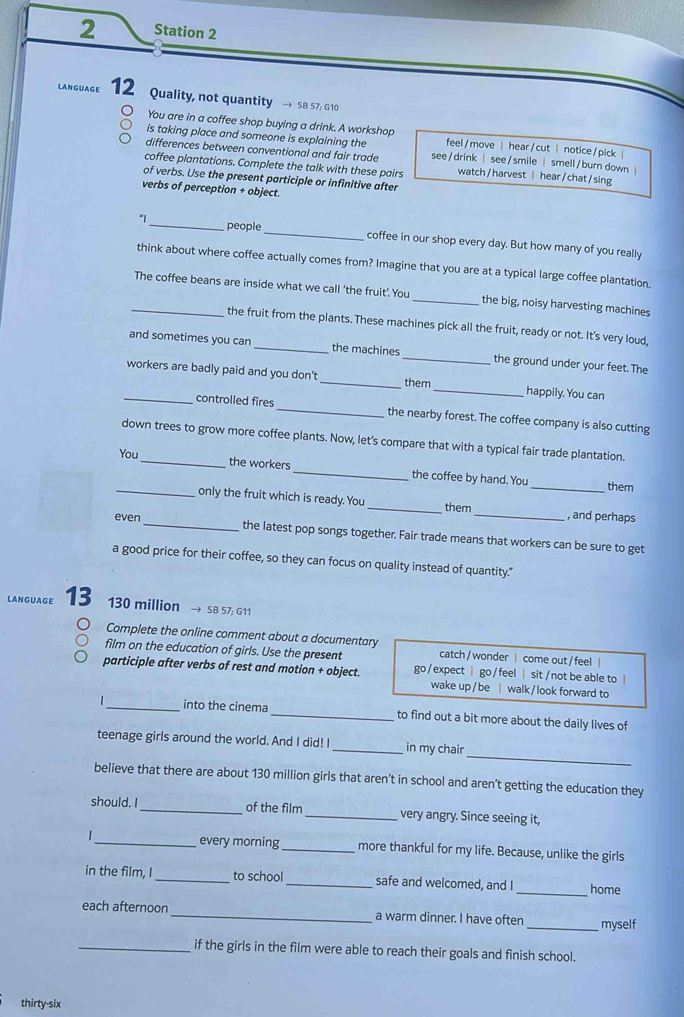 Station 2
LANGUAGE 12 Quality, not quantity → SB 57; G10
You are in a coffee shop buying a drink. A workshop
is taking place and someone is explaining the feel / move hear/cut | notice/pick |
differences between conventional and fair trade see/drink | see/smile | smell/burn down |
coffee plantations. Complete the talk with these pairs watch / harvest | hear / chat / sing
of verbs. Use the present participle or infinitive after
verbs of perception + object.
people
“I_ _coffee in our shop every day. But how many of you really
think about where coffee actually comes from? Imagine that you are at a typical large coffee plantation.
_The coffee beans are inside what we call ‘the fruit’. You _the big, noisy harvesting machines
the fruit from the plants. These machines pick all the fruit, ready or not. It’s very loud,
and sometimes you can _the machines _the ground under your feet. The
_workers are badly paid and you don’t _them _happily. You can
controlled fires _the nearby forest. The coffee company is also cutting
down trees to grow more coffee plants. Now, let’s compare that with a typical fair trade plantation.
You
_the workers _the coffee by hand. You _them
_only the fruit which is ready. You
_them _, and perhaps
even _the latest pop songs together. Fair trade means that workers can be sure to get
a good price for their coffee, so they can focus on quality instead of quantity."
LANGUAGE 13 130 million → SB 57; G11
Complete the online comment about a documentary catch / wonder | come out / feel |
film on the education of girls. Use the present
participle after verbs of rest and motion + object. go / expect | go /feel | sit / not be able to |
wake up / be | walk / look forward to
_into the cinema _to find out a bit more about the daily lives of
_
teenage girls around the world. And I did! I _in my chair
believe that there are about 130 million girls that aren’t in school and aren’t getting the education they
should. I_ of the film _very angry. Since seeing it,
every morning
|_ _more thankful for my life. Because, unlike the girls
in the film, I _to school _safe and welcomed, and I
_home
each afternoon_ a warm dinner. I have often
_myself
_if the girls in the film were able to reach their goals and finish school.
thirty-six