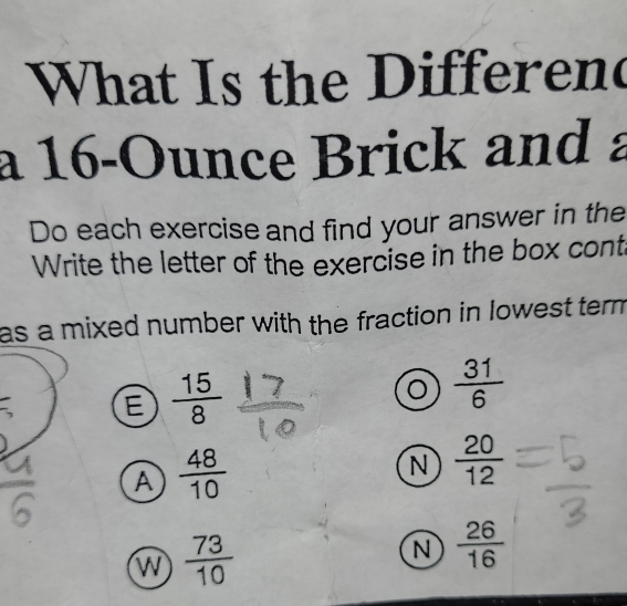 What Is the Differend
a 16-Ounce Brick and
Do each exercise and find your answer in the
Write the letter of the exercise in the box cont
as a mixed number with the fraction in lowest term
E  15/8 
 31/6 
A  48/10 
N  20/12 
W  73/10 
N  26/16 