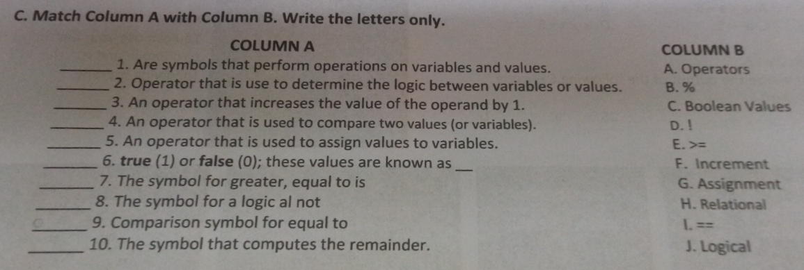 Match Column A with Column B. Write the letters only.
COLUMN A COLUMN B
_1. Are symbols that perform operations on variables and values. A. Operators
_2. Operator that is use to determine the logic between variables or values. B. %
_3. An operator that increases the value of the operand by 1. C. Boolean Values
_4. An operator that is used to compare two values (or variables). D. !
_5. An operator that is used to assign values to variables. E. =
_6. true (1) or false (0); these values are known as _F. Increment
_7. The symbol for greater, equal to is G. Assignment
_8. The symbol for a logic al not H. Relational
_9. Comparison symbol for equal to 1.==
_10. The symbol that computes the remainder. J. Logical