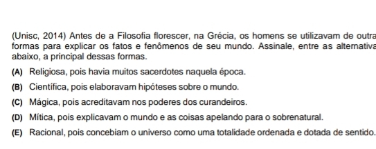 (Unisc, 2014) Antes de a Filosofia florescer, na Grécia, os homens se utilizavam de outra
formas para explicar os fatos e fenômenos de seu mundo. Assinale, entre as alternativa
abaixo, a principal dessas formas.
(A) Religiosa, pois havia muitos sacerdotes naquela época.
(B) Científica, pois elaboravam hipóteses sobre o mundo.
(C) Mágica, pois acreditavam nos poderes dos curandeiros.
(D) Mítica, pois explicavam o mundo e as coisas apelando para o sobrenatural.
(E) Racional, pois concebiam o universo como uma totalidade ordenada e dotada de sentido.