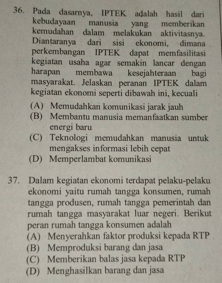 Pada dasarnya, IPTEK adalah hasil dari
kebudayaan manusia yang memberikan
kemudahan dalam melakukan aktivitasnya.
Diantaranya dari sisi ekonomi, dimana
perkembangan IPTEK dapat memfasilitasi
kegiatan usaha agar semakin lancar dengan
harapan membawa kesejahteraan bagi
masyarakat. Jelaskan peranan IPTEK dalam
kegiatan ekonomi seperti dibawah ini, kecuali
(A) Memudahkan komunikasi jarak jauh
(B) Membantu manusia memanfaatkan sumber
energi baru
(C) Teknologi memudahkan manusia untuk
mengakses informasi lebih cepat
(D) Memperlambat komunikasi
37. Dalam kegiatan ekonomi terdapat pelaku-pelaku
ekonomi yaitu rumah tangga konsumen, rumah
tangga produsen, rumah tangga pemerintah dan
rumah tangga masyarakat luar negeri. Berikut
peran rumah tangga konsumen adalah
(A) Menyerahkan faktor produksi kepada RTP
(B) Memproduksi barang dan jasa
(C) Memberikan balas jasa kepada RTP
(D) Menghasilkan barang dan jasa