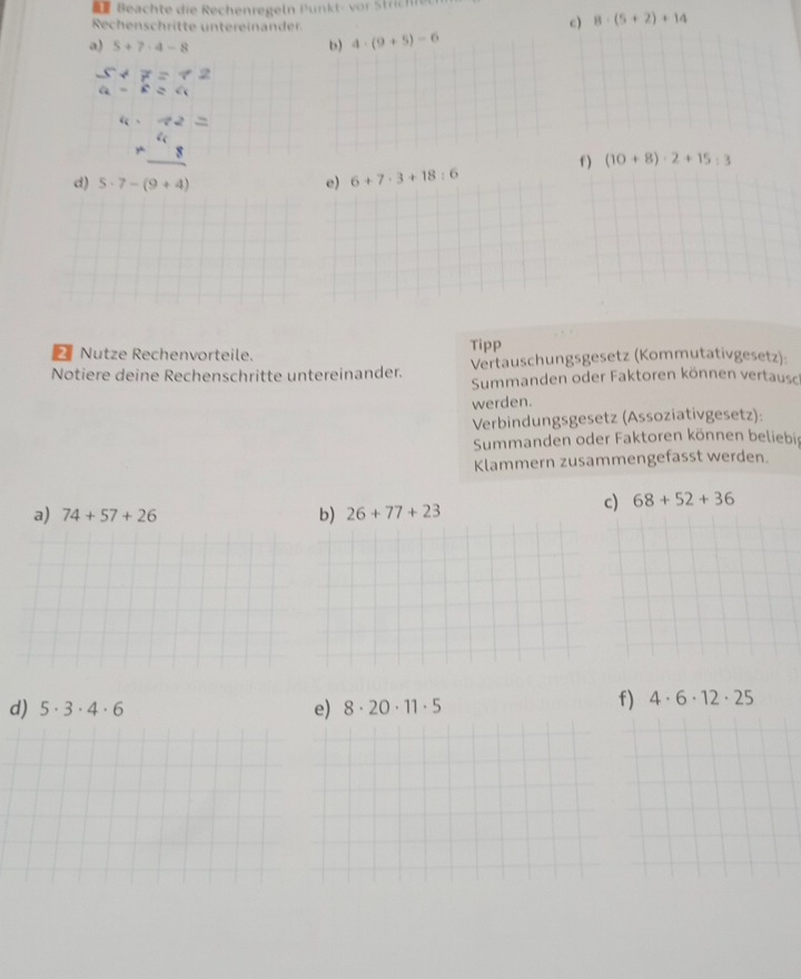 Beachte die Rechenregeln Punkt- vor Strichre 
Rechenschritte untereinander 
c) 8· (5+2)+14
a) 5+7· 4-8 b) 4· (9+5)-6
beginarrayr 5+7=72a b aendarray 
4· 42=
beginarrayr 4 * 8 hline endarray
f ) (10+8)· 2+15:3
d) 5· 7-(9+4) e) 6+7· 3+18:6
Nutze Rechenvorteile. Tipp 
Notiere deine Rechenschritte untereinander. Vertauschungsgesetz (Kommutativgesetz): 
Summanden oder Faktoren können vertausch 
werden. 
Verbindungsgesetz (Assoziativgesetz): 
Summanden oder Faktoren können beliebir 
Klammern zusammengefasst werden. 
a) 74+57+26 b) 26+77+23
c) 68+52+36
d) 5· 3· 4· 6 e) 8· 20· 11· 5
f) 4· 6· 12· 25