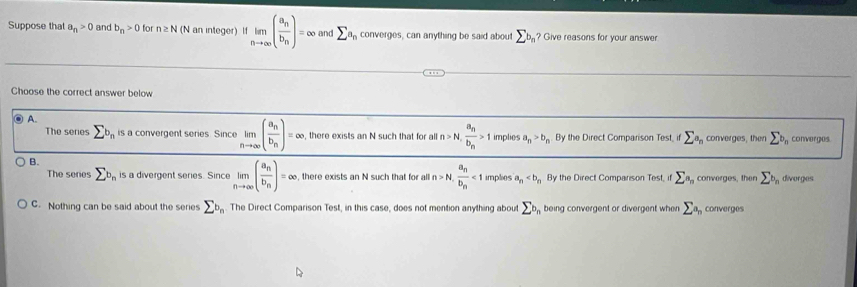 Suppose that a_n>0 and b_n>0 for n≥ N (N an integer) If limlimits _nto ∈fty (frac a_nb_n)=∈fty and sumlimits a_n converges, can anything be said about sumlimits b_n ? Give reasons for your answer
Choose the correct answer below
A.
The series sumlimits b_n is a convergent series. Since limlimits _nto ∈fty (frac a_nb_n)=∈fty , there exists an N such that for all n>N, frac a_nb_n>1 implies a_n>b_n By the Direct Comparison Test. sumlimits a_n converges, then sumlimits b_n converges.
B.
The senes sumlimits b_n is a divergent series. Since limlimits _nto ∈fty (frac a_nb_n)=∈fty , there exists an N such that for al n>N,frac a_nb_n<1</tex> implies a_n By the Direct Comparison Test, if sumlimits a_n converges, then sumlimits b_n diverges
C. Nothing can be said about the series sumlimits b_n The Direct Comparison Test, in this case, does not mention anything about sumlimits b_n being convergent or divergent when sumlimits a_n converges