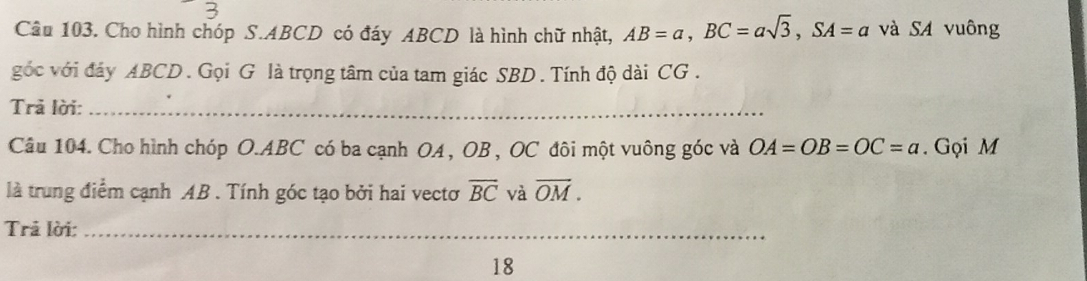 Cho hình chóp S. ABCD có đáy ABCD là hình chữ nhật, AB=a, BC=asqrt(3), SA=a và SA vuông 
góc với đảy ABCD. Gọi G là trọng tâm của tam giác SBD. Tính độ dài CG. 
Trả lời:_ 
Câu 104. Cho hình chóp O. ABC có ba cạnh OA , OB , OC đôi một vuông góc và OA=OB=OC=a. Gọi M
là trung điểm cạnh AB. Tính góc tạo bởi hai vectơ overline BC và overline OM. 
Trả lời:_ 
18