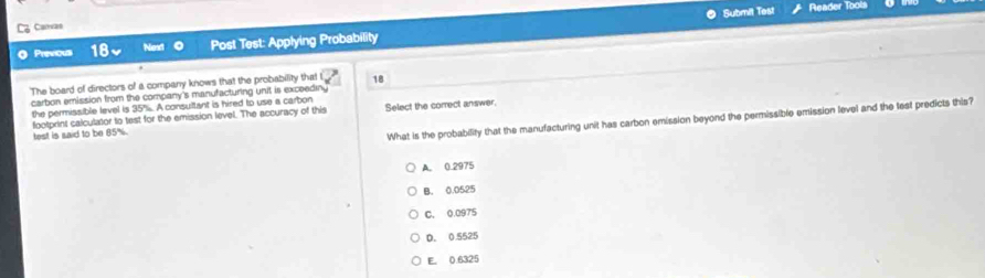 Submit Test Reader Tools
Ca Carvas
Previousi Post Test: Applying Probability
The board of directors of a company knows that the probability that 18
carbon emission from the company's manufacturing unit is exceeding
35% A consultant is hired to use a carbon
the permissible level is footprint calculator to test for the emission level. The accuracy of this
What is the probability that the manufacturing unit has carbon emission beyond the permissible emission level and the lest predicts this?
test is said to be 85%. Select the comrect answer.
A. 0.2975
B. 0.0525
C. 0.0975
D. 0.5525
E. 0.6325