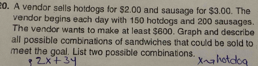 A vendor sells hotdogs for $2.00 and sausage for $3.00. The 
vendor begins each day with 150 hotdogs and 200 sausages. 
The vendor wants to make at least $600. Graph and describe 
all possible combinations of sandwiches that could be sold to 
meet the goal. List two possible combinations.