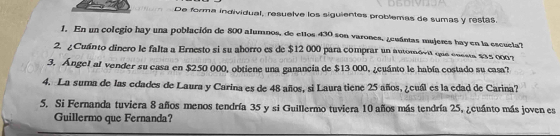 De forma individual, resuelve los siguientes problemas de sumas y restas 
1. En un colegio hay una población de 800 alumnos, de ellos 430 son varones, ¿cuántas mujeres hayen la escuela? 
2. ¿Cuánto dinero le falta a Ernesto si su ahorro es de $12 000 para comprar un automóvil que cuesta $35 000? 
3. Ángel al vender su casa en $250 000, obtiene una ganancia de $13 000, ¿cuánto le había costado su casa? 
4. La suma de las edades de Laura y Carina es de 48 años, si Laura tiene 25 años, ¿cuál es la edad de Carina? 
5. Si Fernanda tuviera 8 años menos tendría 35 y si Guillermo tuviera 10 años más tendría 25, ¿cuánto más joven es 
Guillermo que Fernanda?