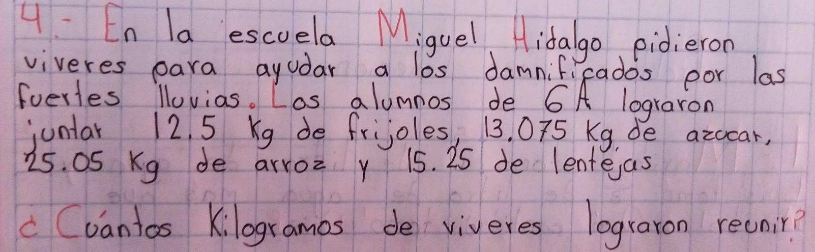 4: En la escuela Miguel idalgo pidieron 
viveres para ayudar a los damnifi rados por las 
foerles llovias. Los alumnos de 6A lograron 
juntar 12. 5 Kg de frijoles, 13. 075 Kg, de azocar, 
25. OS Kg de arroz y 15. 25 de lentejas 
c Cvantos Kilogramas de viveres lograron recnir?