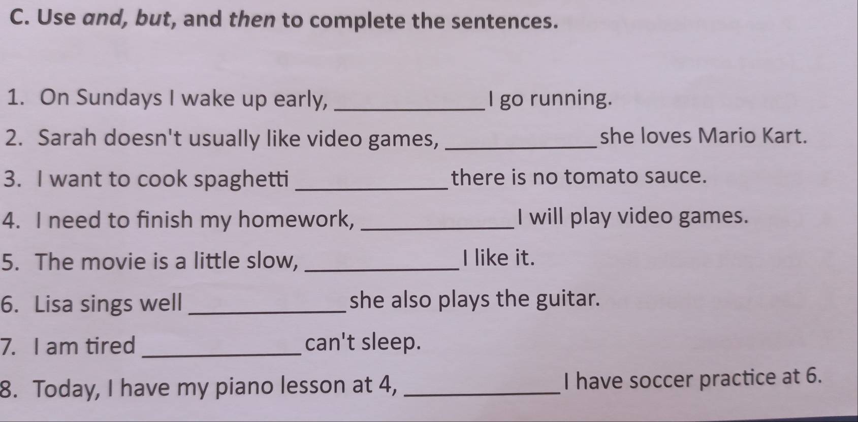 Use and, but, and then to complete the sentences. 
1. On Sundays I wake up early, _l go running. 
2. Sarah doesn't usually like video games, _she loves Mario Kart. 
3. I want to cook spaghetti _there is no tomato sauce. 
4. I need to finish my homework, _I will play video games. 
5. The movie is a little slow, _I like it. 
6. Lisa sings well _she also plays the guitar. 
7. I am tired _can't sleep. 
8. Today, I have my piano lesson at 4, _I have soccer practice at 6.