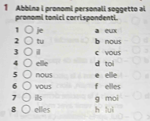 Abbina i pronomi personali soggetto ai 
pronomi tonici corrispondenti. 
1 je a eux 
2 tu b nous 
3 i c voUs 
4 elle d toi 
5 nous e elle 
6 vous f elles 
7 ils g moi 
8 elles h lui