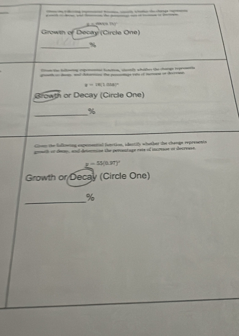 Cm e Fong inpenaal fm cn a lane t chorge repre 
a dn ae d t gea ser at cn e dere 
m y 
Growth of Decay (Circle One) 
_ %
Soum the folloong expomenoed fundin, sestily whother the change represents 
gowt on damy, and detarmine the perentage cate of increase or decrease
x=16(1.058)^circ 
Browth or Decay (Circle One) 
_
%
Coom the fnllowung expenential function, identify whether the change represents 
growth or demp , and determine the percentage rate of increase or decrease.
y=55(0.97)^x
Growth or Decay (Circle One) 
_
%