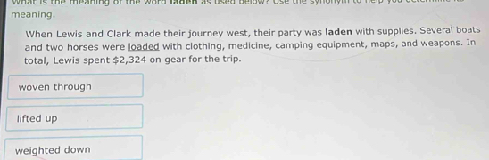 what is the meaning of the word ladcn as used below? Use the synonym to hep 
meaning.
When Lewis and Clark made their journey west, their party was Iaden with supplies. Several boats
and two horses were loaded with clothing, medicine, camping equipment, maps, and weapons. In
total, Lewis spent $2,324 on gear for the trip.
woven through
lifted up
weighted down