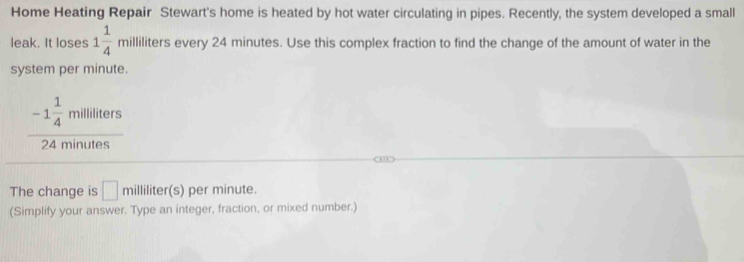 Home Heating Repair Stewart's home is heated by hot water circulating in pipes. Recently, the system developed a small 
leak. It loses 1 1/4 milliliters every 24 minutes. Use this complex fraction to find the change of the amount of water in the 
system per minute.
frac -1 1/4 mililiters24minutes
□□ 
The change is □ milliliter(s )per minute. 
(Simplify your answer. Type an integer, fraction, or mixed number.)