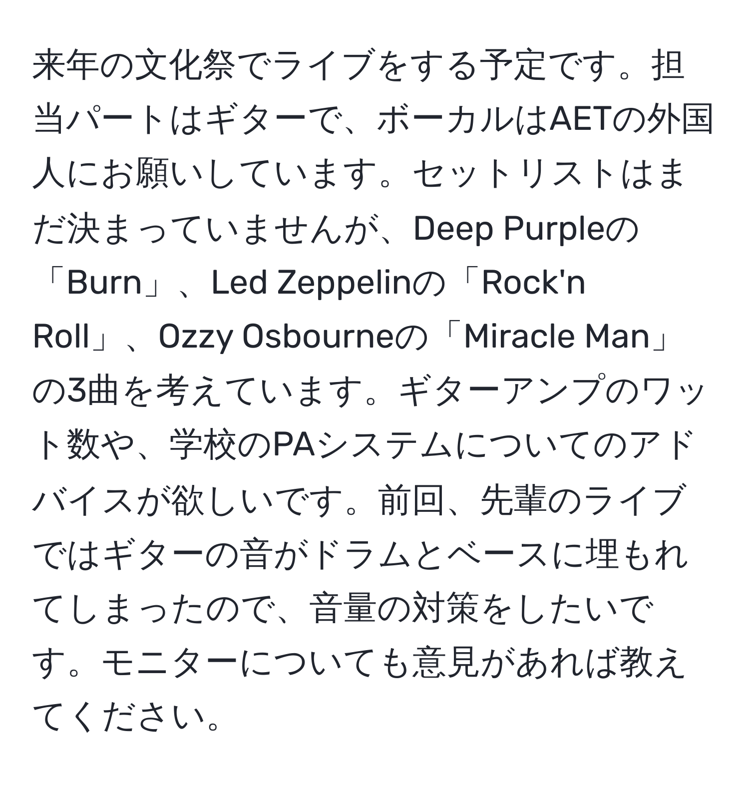 来年の文化祭でライブをする予定です。担当パートはギターで、ボーカルはAETの外国人にお願いしています。セットリストはまだ決まっていませんが、Deep Purpleの「Burn」、Led Zeppelinの「Rock'n Roll」、Ozzy Osbourneの「Miracle Man」の3曲を考えています。ギターアンプのワット数や、学校のPAシステムについてのアドバイスが欲しいです。前回、先輩のライブではギターの音がドラムとベースに埋もれてしまったので、音量の対策をしたいです。モニターについても意見があれば教えてください。