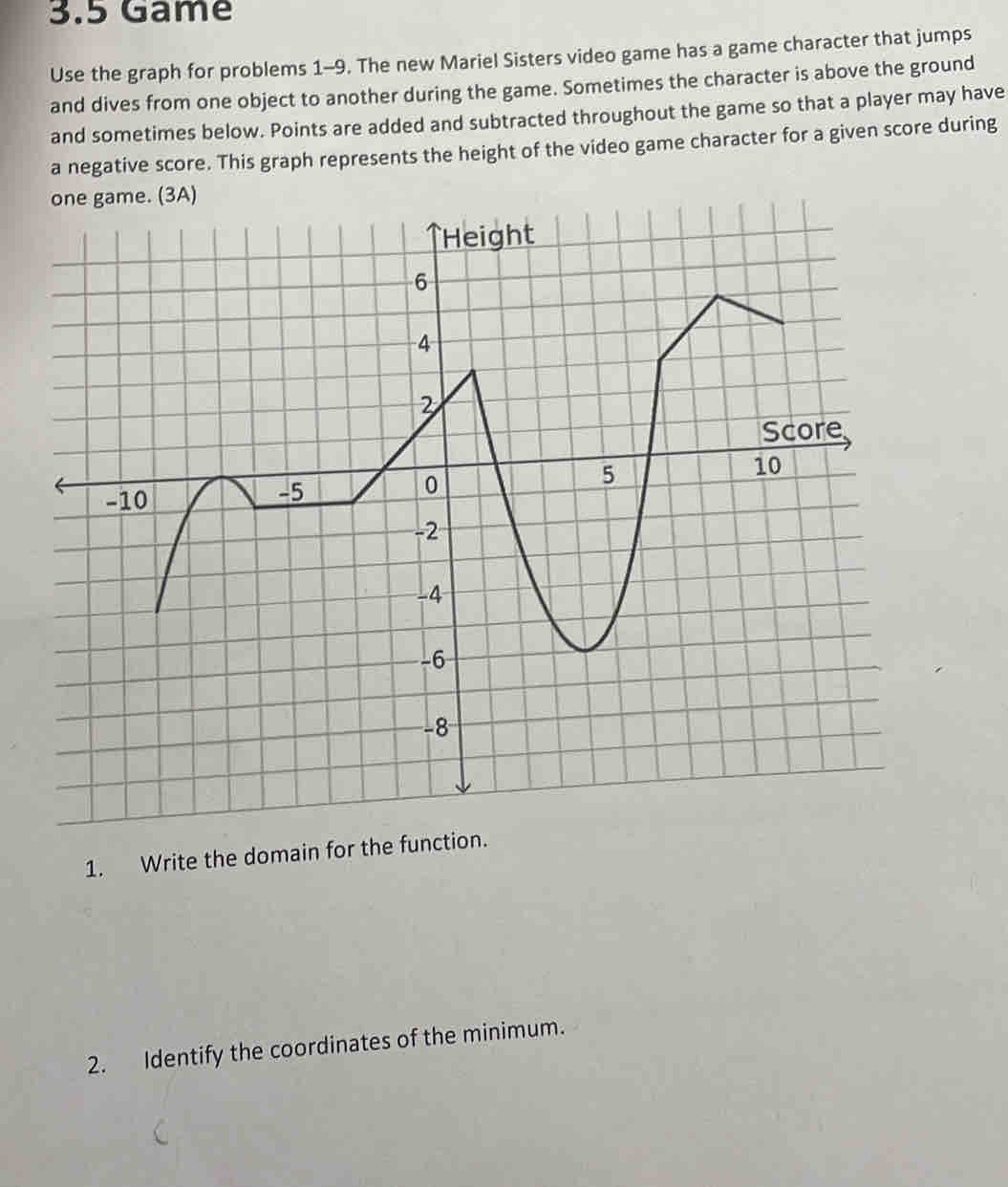 3.5 Game 
Use the graph for problems 1-9. The new Mariel Sisters video game has a game character that jumps 
and dives from one object to another during the game. Sometimes the character is above the ground 
and sometimes below. Points are added and subtracted throughout the game so that a player may have 
a negative score. This graph represents the height of the video game character for a given score during 
1. Write the domain for the function. 
2. Identify the coordinates of the minimum.