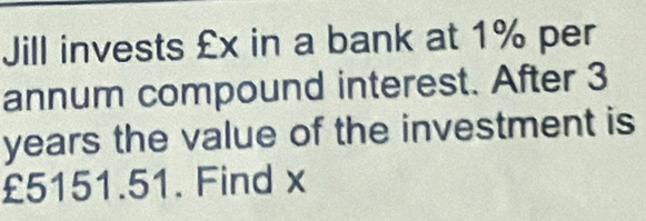 Jill invests £x in a bank at 1% per 
annum compound interest. After 3
years the value of the investment is
£5151.51. Find x