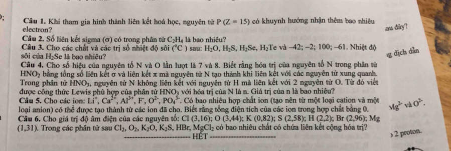 Khi tham gia hình thành liên kết hoá học, nguyên tử P(Z=15) có khuynh hướng nhận thêm bao nhiêu
electron?
au dây?
Câu 2. Số liên kết sigma (σ) có trong phân tử C_2H_4 là bao nhiêu?
Câu 3. Cho các chất và các trị số nhiệt độ sôi (^circ C) sau: H_2O,H_2S,H_2Se,H_2;Te và -42; -2; 100; -61. Nhiệt độ
sôi của H_2 Se là bao nhiêu?
ıg dịch dẫn
Câu 4. Cho số hiệu của nguyên tố N và O lần lượt là 7 và 8. Biết rằng hóa trị của nguyên tố N trong phân tử
HNO_2 bằng tổng số liên kết σ và liên kết π mà nguyên tử N tạo thành khi liên kết với các nguyên tử xung quanh.
Trong phân tử HNO_3 , nguyên tử N không liên kết với nguyên từ H mà liên kết với 2 nguyên từ O. Từ đó viết
được công thức Lewis phù hợp của phân tử HNO_3 với hóa trị của N là n. Giá trị của n là bao nhiêu?
Câu 5. Cho các ion: Li^+,Ca^(2+),Al^(3+),F^-,O^(2-),PO_4^((3-) T. Có bao nhiêu hợp chất ion (tạo nên từ một loại cation và một
loại anion) có thể được tạo thành từ các ion đã cho. Biết rằng tổng điện tích của các ion trong hợp chất bằng 0. Mg^2-)vaO^(2-).
Câu 6. Cho giá trị độ âm điện của các nguyên tố: C1(3,16);O(3,44);K(0,82);S(2,58);H(2,2); Br (2,96); Mg
(1,31). Trong các phân tử sau Cl_2,O_2,K_2O,K_2S,HBr,MgCl_2 có bao nhiêu chất có chứa liên kết cộng hóa trị?
_HET
_
) 2 proton.