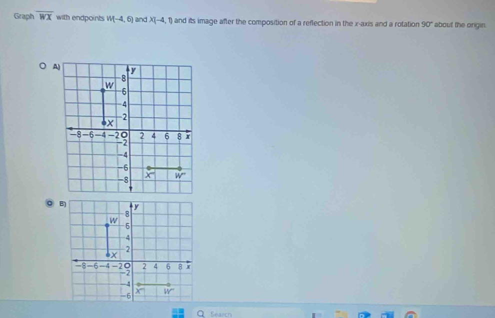 Graph overline WX with endpoints W(-4,6) and X(-4,1) and its image after the composition of a reflection in the x-axis and a rotation 90° about the origin.
A
Search