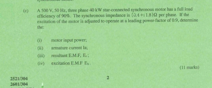 A 500 V, 50 Hz, three phase 40 kW star-connected synchronous motor has a full load 
efficiency of 90%. The synchronous impedance is (0.4+11.8)Omega per phase. If the 
excitation of the motor is adjusted to operate at a leading power-factor of 0.9, determine 
the: 
(i) motor input power; 
(ii) armature current Ia; 
(iii) resultant E.M.F, E_r; 
(iv) excitation E.M.F E_b. 
(11 marks)
2521/304
2
2601/304