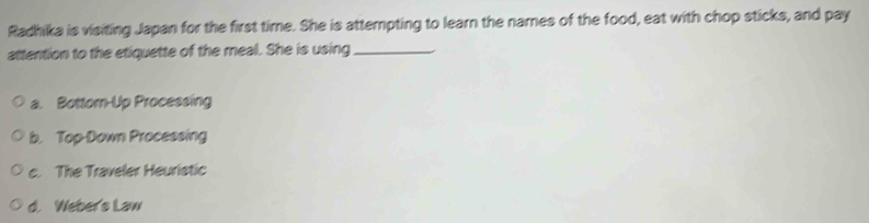 Radhika is visiting Japan for the first time. She is attempting to learn the names of the food, eat with chop sticks, and pay
attention to the etiquette of the meal. She is using_
a. Bottom-Up Processing
b. Top-Down Processing
c. The Traveler Heuristic
d. Weber's Law