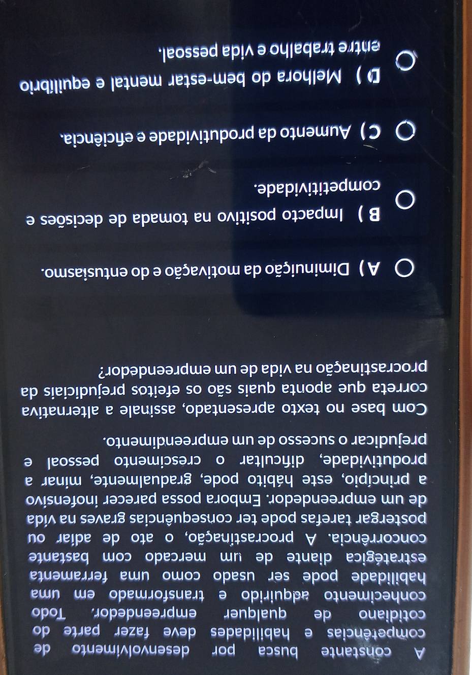 A constante busca por desenvolvimento de
competências e habilidades deve fazer parte do
cotidiano de qualquer empreendedor. Todo
conhecimento adquirido e transformado em uma
habilidade pode ser usado como uma ferramenta
estratégica diante de um mercado com bastante
concorrência. A procrastinação, o ato de adiar ou
postergar tarefas pode ter consequências graves na vída
de um empreendedor. Embora possa parecer inofensivo
a princípio, este hábito pode, gradualmente, minar a
produtividade, difcultar o crescimento pessoal e
prejudicar o sucesso de um empreendimento.
Com base no texto apresentado, assinale a alternativa
correta que aponta quais são os efeitos prejudiciais da
procrastinação na vida de um empreendedor?
A ) Diminuição da motivação e do entusiasmo.
B ) Impacto positivo na tomada de decisões e
competitividade.
C ) Aumento da produtividade e efciência.
D ) Melhora do bem-estar mental e equilíbrio
entre trabalho e vida pessoal.