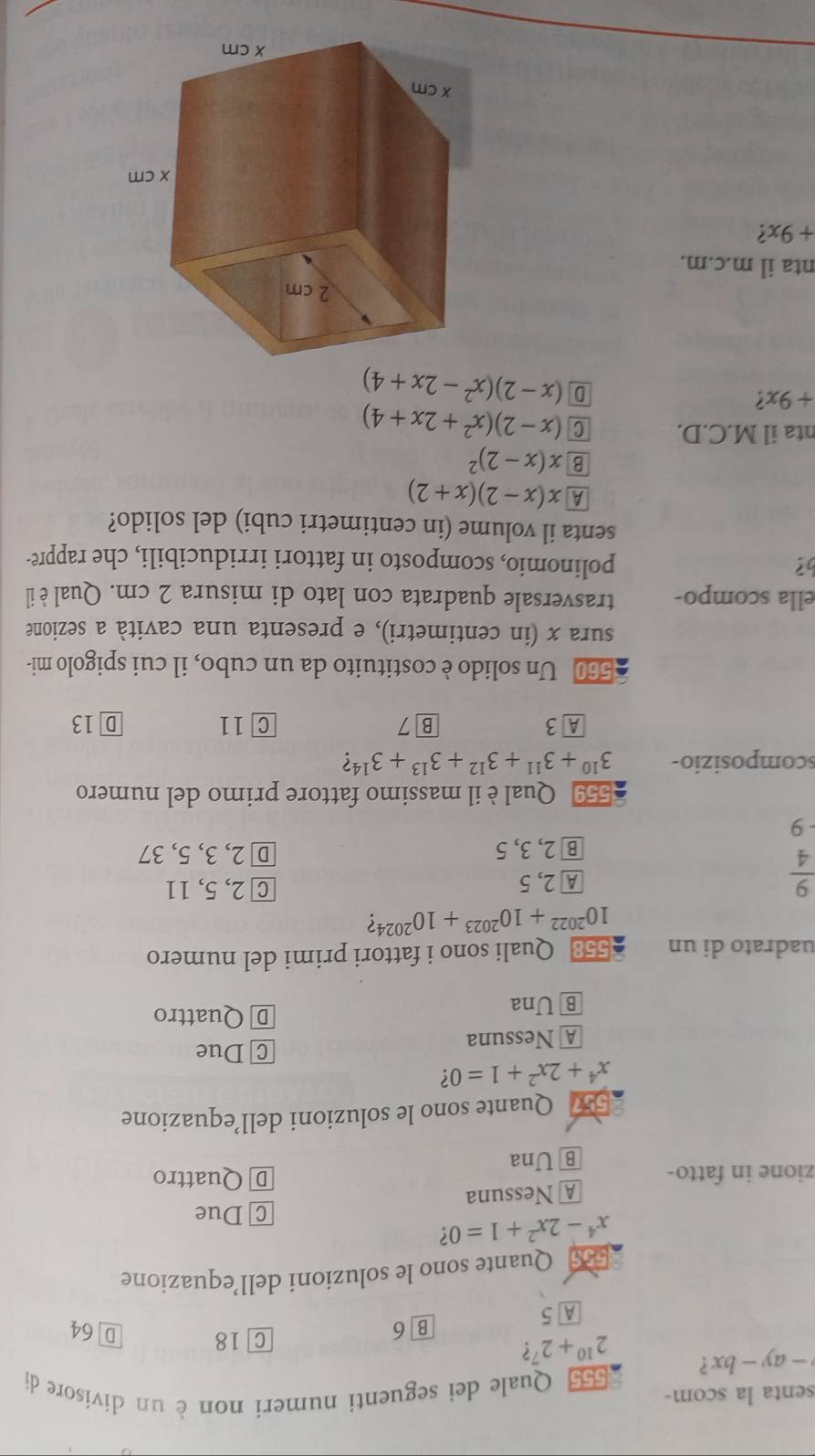 senta la scom-
555 Quale dei seguenti numeri non è un divisore di
-ay-bx ? 2^(10)+2^7 ?
B 6 C 18 D 64
A 5
5s Quante sono le soluzioni dell’equazione
x^4-2x^2+1=0 7
C Due
A Nessuna
zione in fatto- D Quattro
B Una
557 Quante sono le soluzioni dell’equazione
x^4+2x^2+1=0 2
A Nessuna C Due
B Una
D Quattro
uadrato di un 558 Quali sono i fattori primi del numero
10^(2022)+10^(2023)+10^(2024)
 9/4 
A 2, 5 C 2, 5, 11
B2, 3, 5 D 2, 3, 5, 37
-9
559 Qual èil massimo fattore primo del numero
scomposizio- 3^(10)+3^(11)+3^(12)+3^(13)+3^(14) ?
A 3 B 7 C 11 D 13
560 Un solido è costituito da un cubo, il cui spigolo mi-
sura x (in centimetri), e presenta una cavità a sezione
ella scompo- trasversale quadrata con lato di misura 2 cm. Qual è il
b? polinomio, scomposto in fattori irriducibili, che rappre-
senta il volume (in centimetri cubi) del solido?
A x(x-2)(x+2)
B x(x-2)^2
nta il M.C.D. C (x-2)(x^2+2x+4)
+9x
D (x-2)(x^2-2x+4)
nta il m.c.m.
+9x