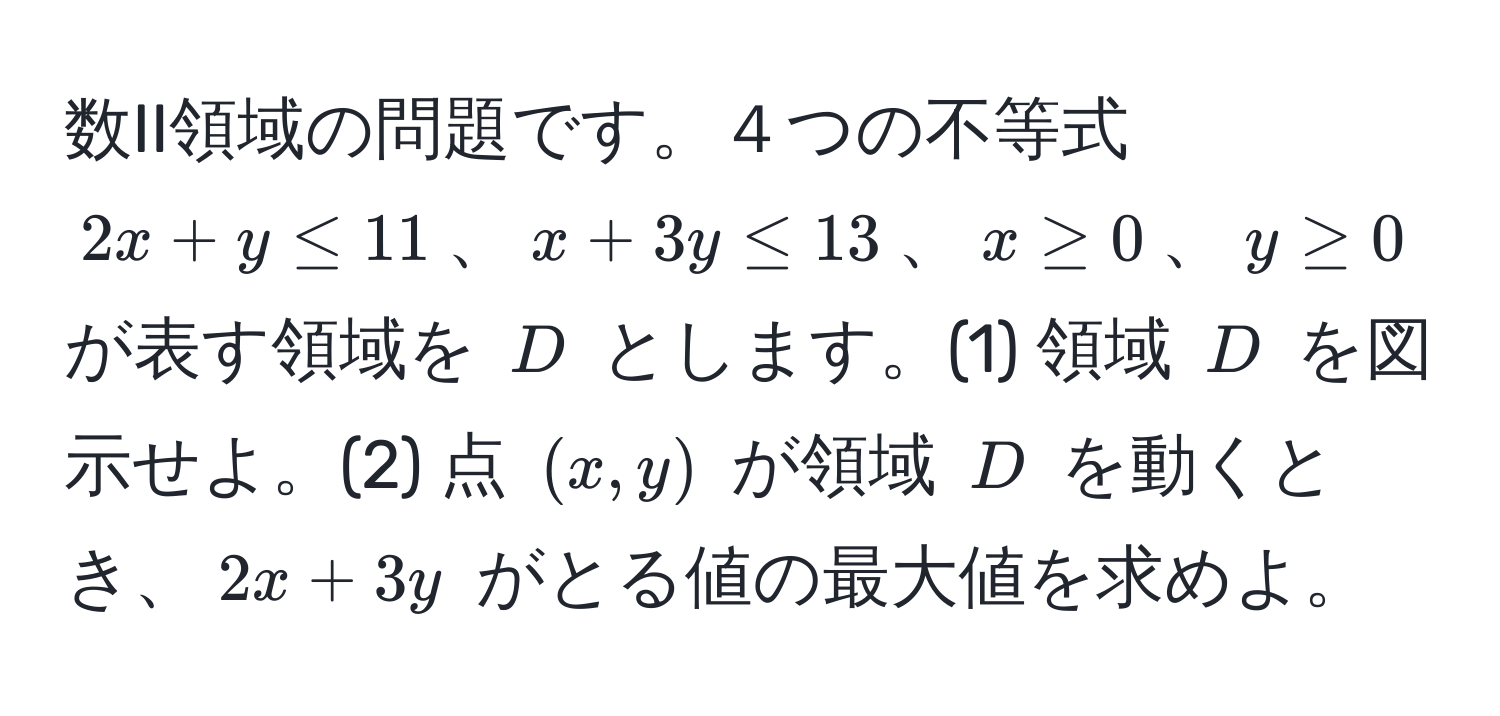 数II領域の問題です。４つの不等式 $2x + y ≤ 11$、$x + 3y ≤ 13$、$x ≥ 0$、$y ≥ 0$ が表す領域を $D$ とします。(1) 領域 $D$ を図示せよ。(2) 点 $(x, y)$ が領域 $D$ を動くとき、$2x + 3y$ がとる値の最大値を求めよ。