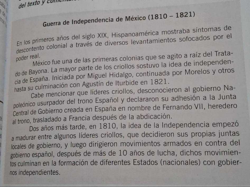 del texto y com r 
Guerra de Independencia de México (1810-182 1) 
En los primeros años del siglo XIX, Hispanoamérica mostraba síntomas de 
descontento colonial a través de diversos levantamientos sofocados por el 
poder real. 
México fue una de las primeras colonias que se agito a raíz del Trata- 
do de Bayona. La mayor parte de los criollos sostuvo la idea de independen- 
cia de España. Iniciada por Miguel Hidalgo, continuada por Morelos y otros 
hasta su culminación con Agustín de Iturbide en 1821. 
Cabe mencionar que líderes criollos, desconocieron al gobierno Na- 
poleónico usurpador del trono Español y declararon su adhesión a la Junta 
Central de Gobierno creada en España en nombre de Fernando VII, heredero 
al trono, trasladado a Francia después de la abdicación. 
Dos años más tarde, en 1810, la idea de la Independencia empezó 
a madurar entre algunos líderes criollos, que decidieron sus propias juntas 
locales de gobierno, y luego dirigieron movimientos armados en contra del 
gobierno español, después de más de 10 años de lucha, dichos movimien- 
tos culminan en la formación de diferentes Estados (nacionales) con gobier- 
nos independientes.