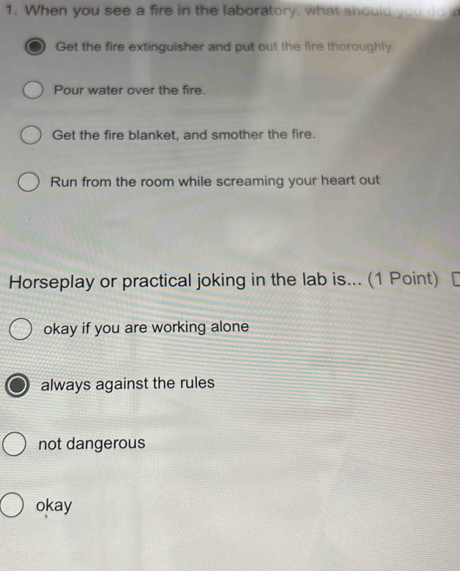 When you see a fire in the laboratory, what should you do in
Get the fire extinguisher and put out the fire thoroughly.
Pour water over the fire.
Get the fire blanket, and smother the fire.
Run from the room while screaming your heart out
Horseplay or practical joking in the lab is... (1 Point) [
okay if you are working alone
always against the rules
not dangerous
okay