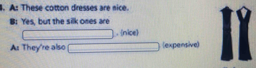 A: These cotton dresses are nice.
B: Yes, but the silk ones are
. nice
A: They're also (expensive)