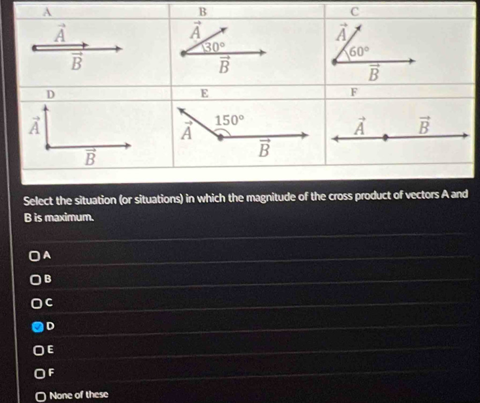 Select the situation (or situations) in which the magnitude of the cross product of vectors A and
B is maximum.
A
B
C
D
E
F
None of these